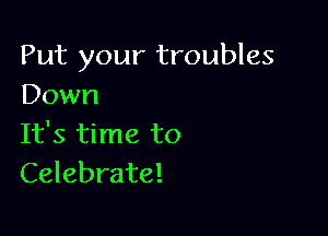 Put your troubles
Down

It's time to
Celebrate!