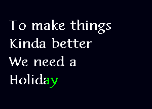 To make things
Kinda better

We need a
Holiday