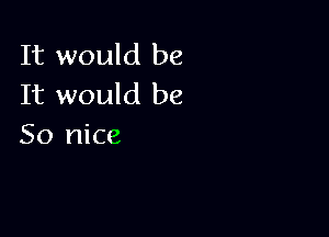 It would be
It would be

So nice