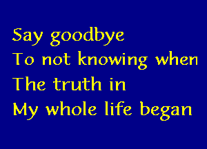 Say goodbye

To not knowing when

The truth in
My whole life began