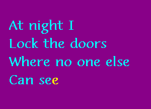 At night I
Lock the doors

Where no one else
Can see