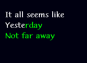 It all seems like
Yesterday

Not far away
