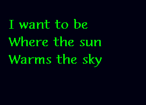 I want to be
Where the sun

Warms the sky