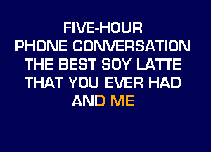 FlVE-HOUR
PHONE CONVERSATION
THE BEST SOY LA'I'I'E
THAT YOU EVER HAD
AND ME