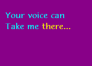 Your voice can
Take me there...
