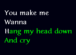 You make me
Wanna

Hang my head down
And cry