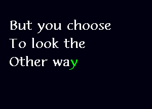 But you choose
To look the

Other way