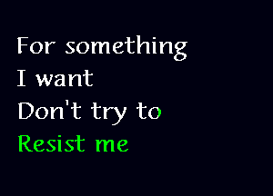 For something
I want

Don't try to
Resist me