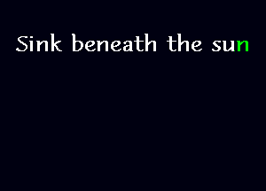Sink beneath the sun