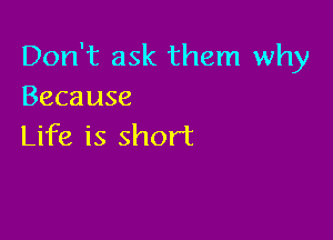 Don't ask them why
Because

Life is short