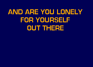 AND ARE YOU LONELY
FOR YOURSELF
OUT THERE
