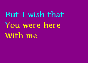 But I wish that
You were here

With me