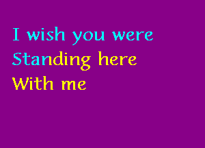 I wish you were
Standing here

With me