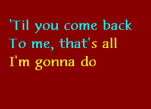 'Til you come back
To me, that's all

I'm gonna do