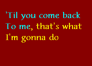 'Til you come back
To me, that's what

I'm gonna do