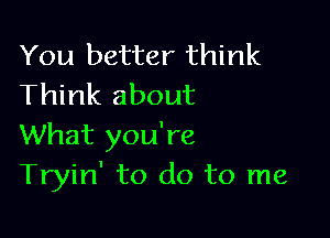 You better think
Think about

What you're
Tryin' to do to me