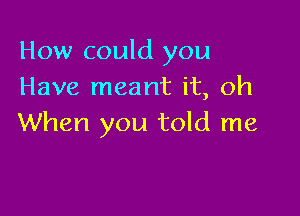 How could you
Have meant it, oh

When you told me