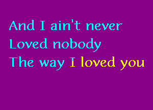 And I ain't never
Loved nobody

The way I loved you