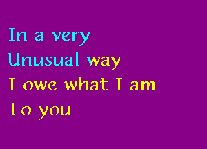 In a very
Unusual way

I owe what I am
To you