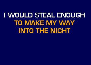 I WOULD STEAL ENOUGH
TO MAKE MY WAY
INTO THE NIGHT