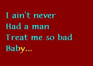 I ain't never
Had a man

Treat me so bad
Baby...