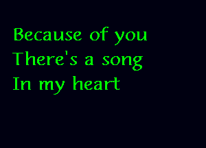 Because of you
There's a song

In my heart