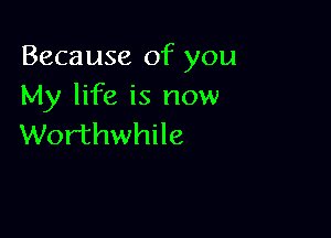 Because of you
My life is now

Worthwhile