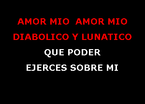 AMOR MIO AMOR MIO
DIABOLICO Y LUNATICO
QUE PODER
EJERCES SOBRE MI