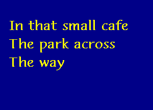 In that small cafe
The park across

The way