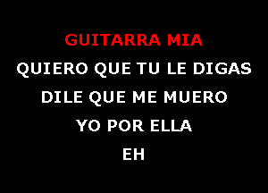 GUITARRA MIA
QUIERO QUE TU LE DIGAS

DILE QUE ME MUERO
YO POR ELLA
EH
