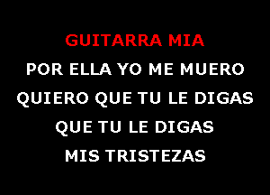 GUITARRA MIA
POR ELLA Y0 ME MUERO
QUIERO QUE TU LE DIGAS
QUE TU LE DIGAS
MIS TRISTEZAS