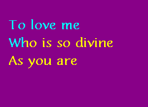 To love me
Who is so divine

As you are