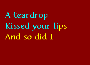A teardrop
Kissed your lips

And so did I
