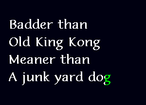 Badder than
Old King Kong

Meaner than
A junk yard dog