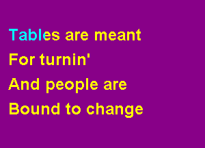 Tables are meant
For turnin'

And people are
Bound to change