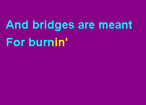 And bridges are meant
For burnin'