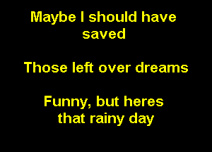 Maybe I should have
saved

Those left over dreams

Funny, but heres
that rainy day