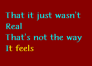 That it just wasn't
Real

That's not the way
It feels