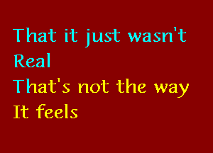 That it just wasn't
Real

That's not the way
It feels