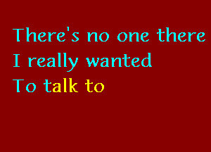 There's no one there
I really wanted

To talk to