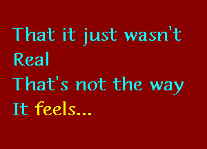 That it just wasn't
Real

That's not the way
It feels...