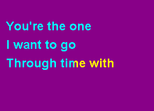 You're the one
I want to go

Through time with