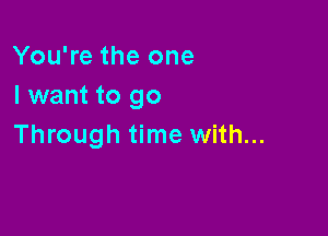 You're the one
I want to go

Through time with...