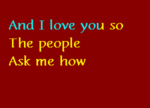 And I love you so
The people

Ask me how