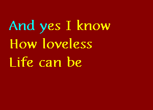 And yes I know
How loveless

Life can be