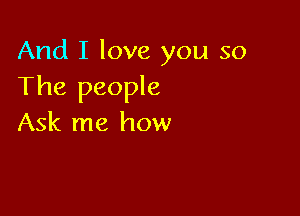 And I love you so
The people

Ask me how