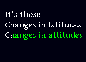 It's those
Changes in latitudes

Changes in attitudes