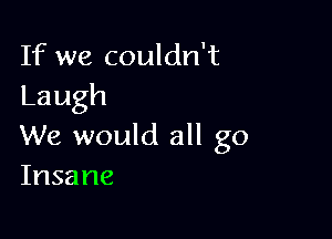 If we couldn't
Laugh

We would all go
Insane