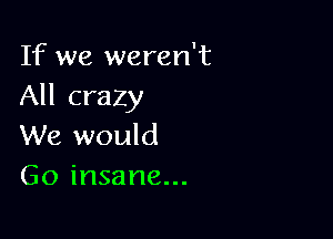 If we weren't
All crazy

We would
Go insane...