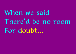 When we said
There'd be no room

For doubt...